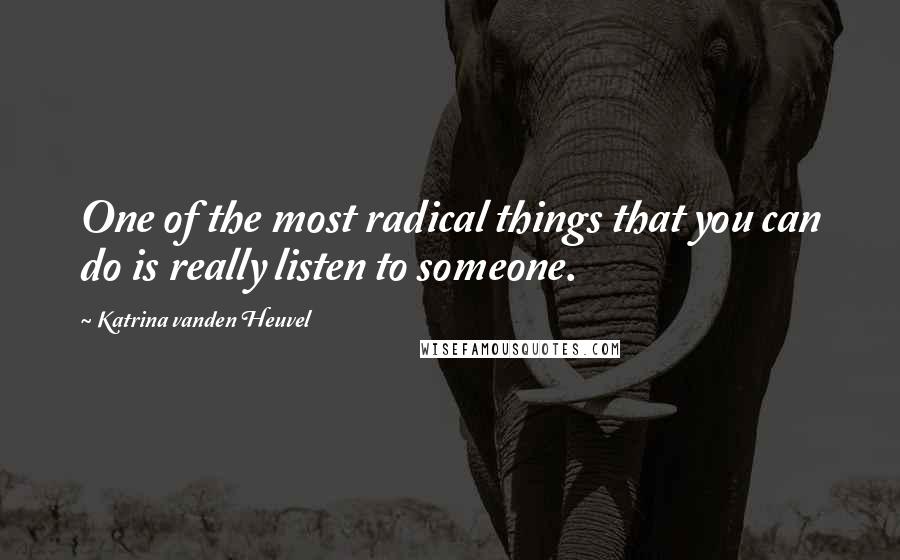 Katrina Vanden Heuvel Quotes: One of the most radical things that you can do is really listen to someone.