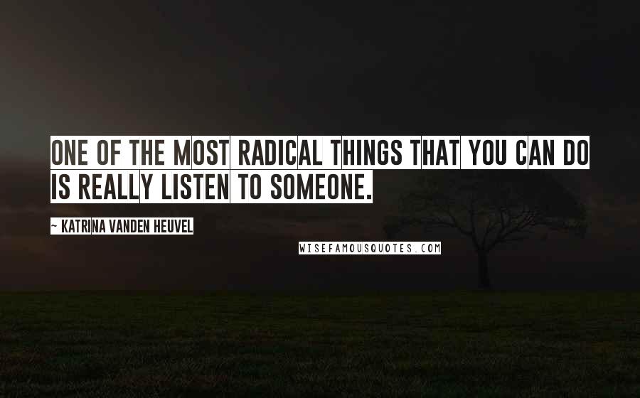 Katrina Vanden Heuvel Quotes: One of the most radical things that you can do is really listen to someone.