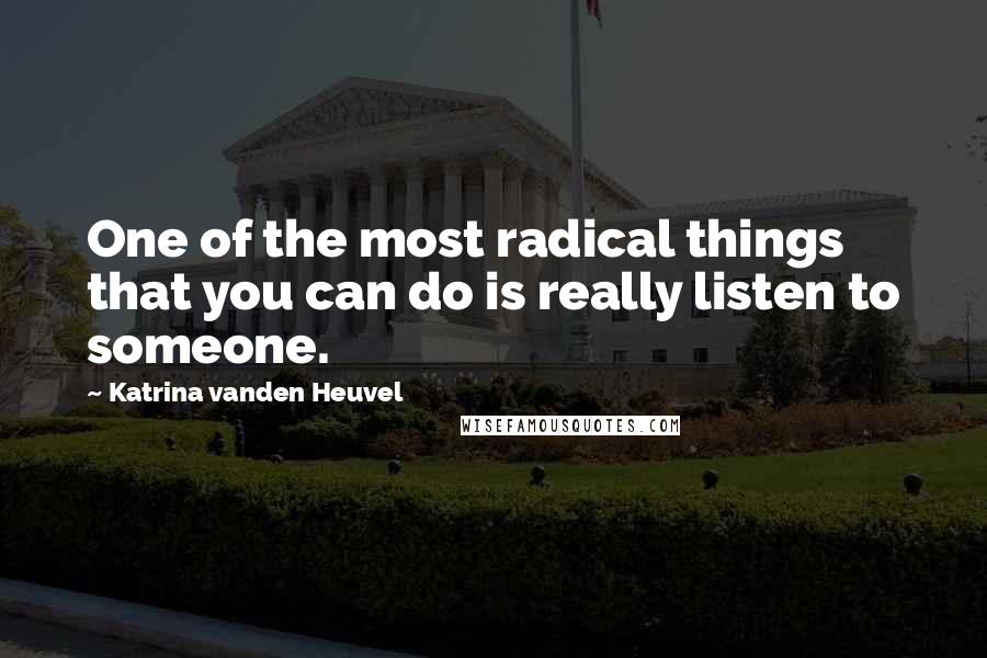 Katrina Vanden Heuvel Quotes: One of the most radical things that you can do is really listen to someone.