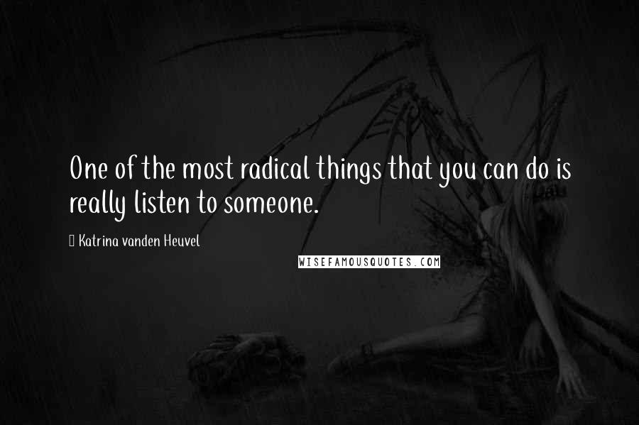 Katrina Vanden Heuvel Quotes: One of the most radical things that you can do is really listen to someone.