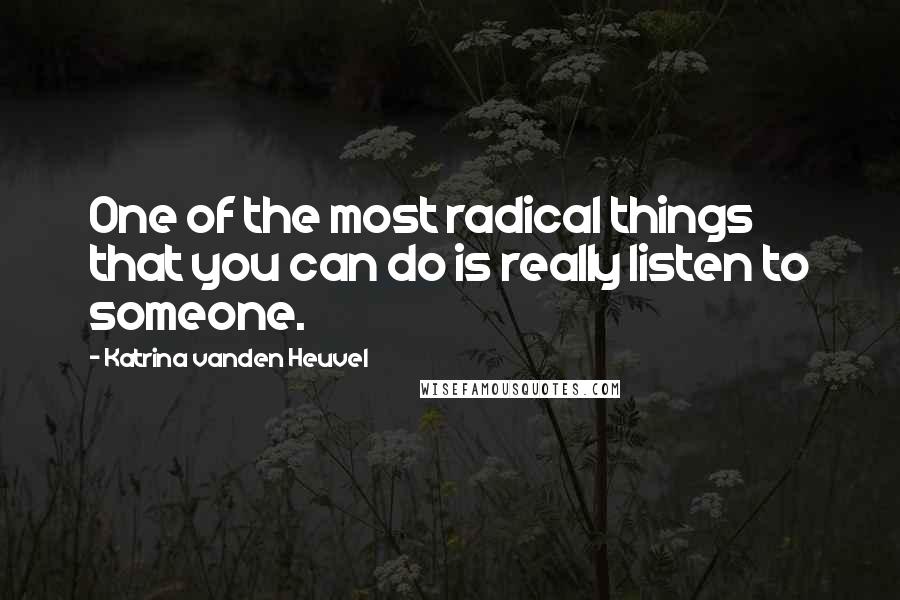 Katrina Vanden Heuvel Quotes: One of the most radical things that you can do is really listen to someone.