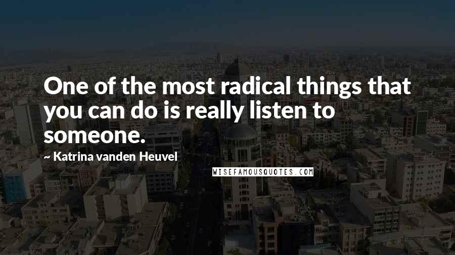 Katrina Vanden Heuvel Quotes: One of the most radical things that you can do is really listen to someone.