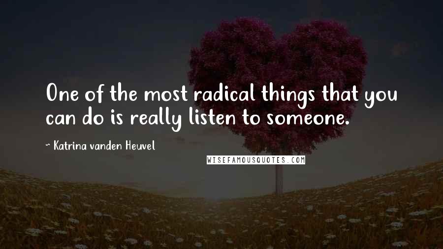 Katrina Vanden Heuvel Quotes: One of the most radical things that you can do is really listen to someone.