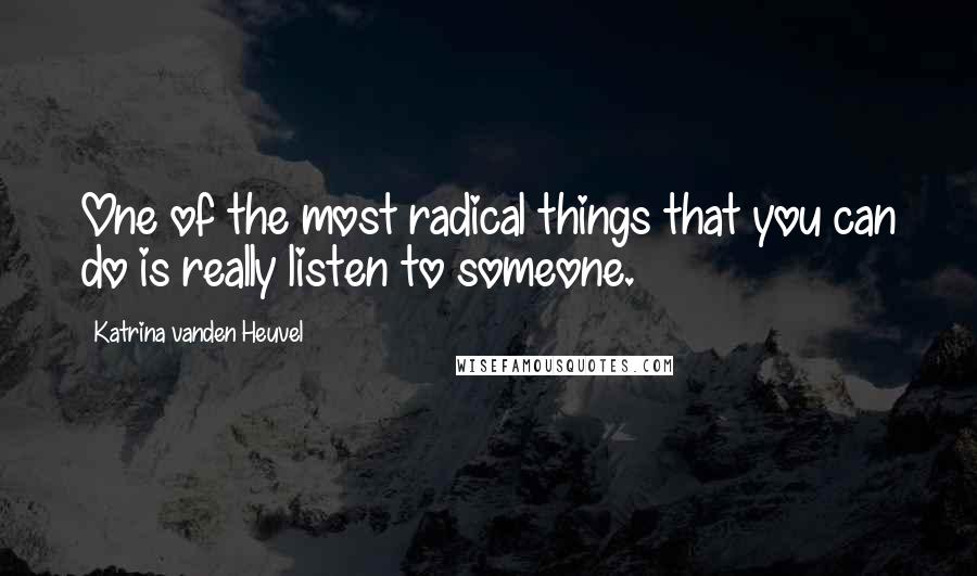 Katrina Vanden Heuvel Quotes: One of the most radical things that you can do is really listen to someone.