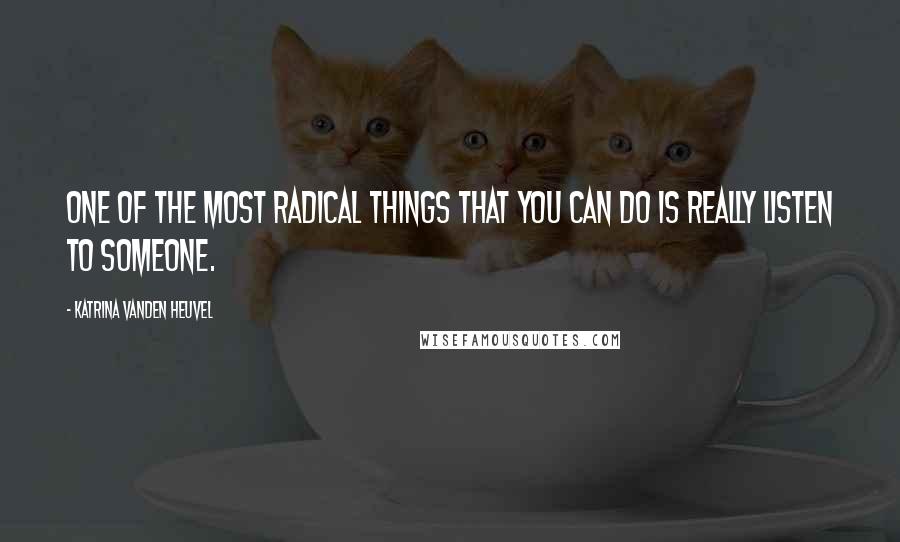 Katrina Vanden Heuvel Quotes: One of the most radical things that you can do is really listen to someone.