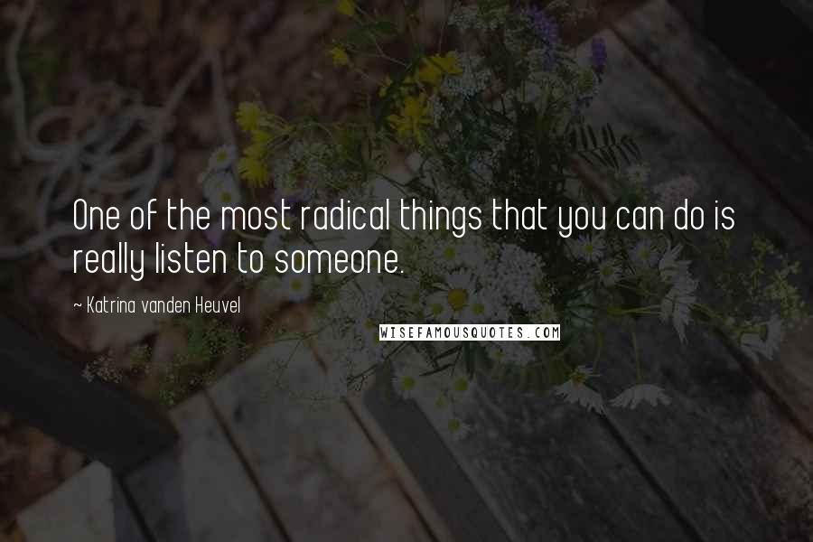 Katrina Vanden Heuvel Quotes: One of the most radical things that you can do is really listen to someone.