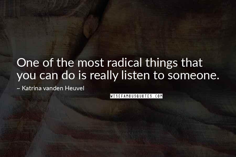 Katrina Vanden Heuvel Quotes: One of the most radical things that you can do is really listen to someone.