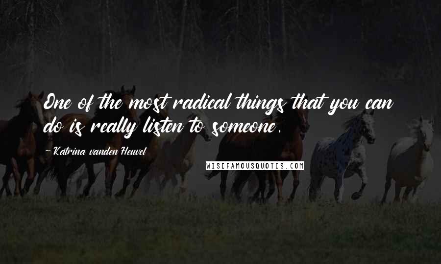 Katrina Vanden Heuvel Quotes: One of the most radical things that you can do is really listen to someone.