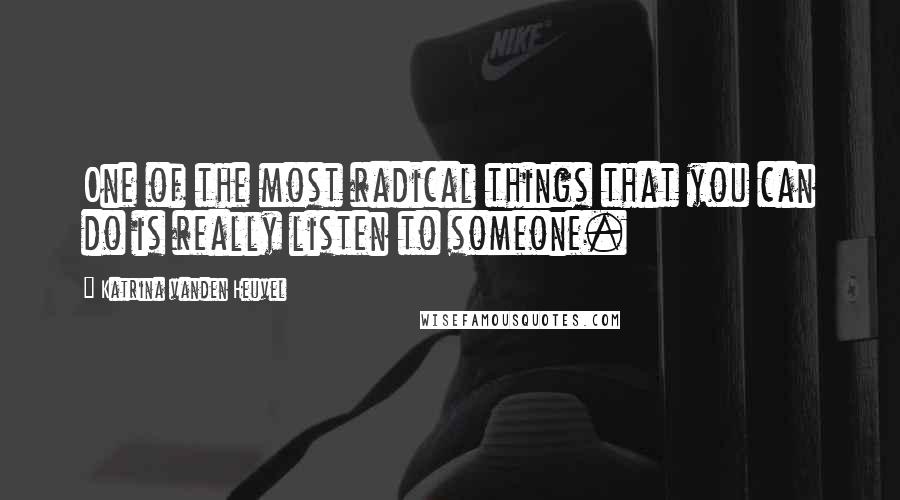 Katrina Vanden Heuvel Quotes: One of the most radical things that you can do is really listen to someone.