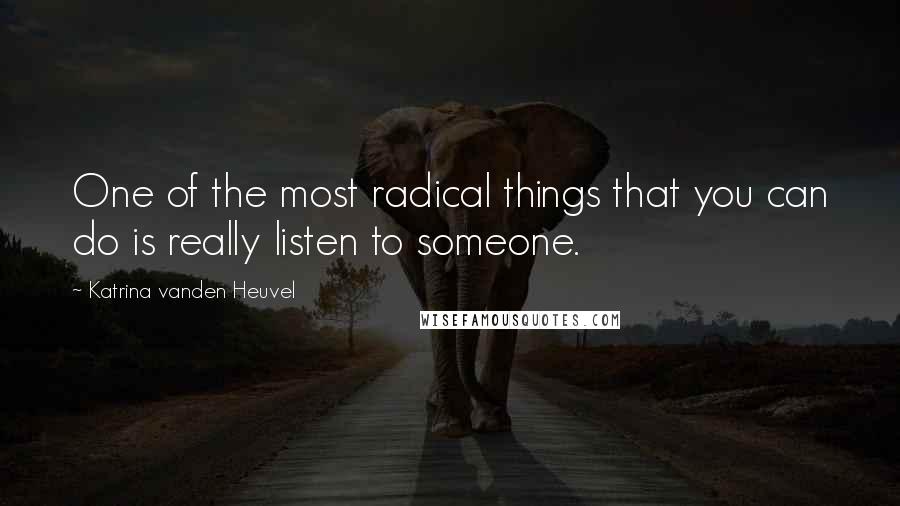 Katrina Vanden Heuvel Quotes: One of the most radical things that you can do is really listen to someone.