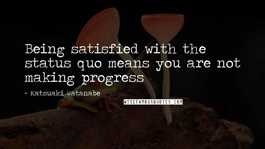 Katsuaki Watanabe Quotes: Being satisfied with the status quo means you are not making progress