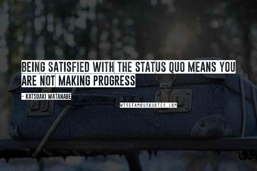 Katsuaki Watanabe Quotes: Being satisfied with the status quo means you are not making progress