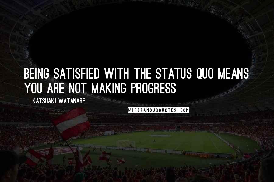 Katsuaki Watanabe Quotes: Being satisfied with the status quo means you are not making progress