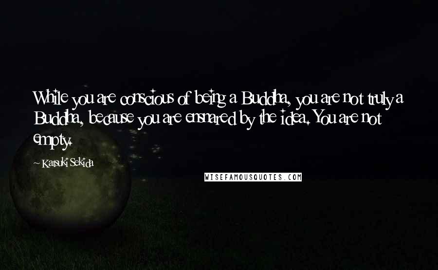 Katsuki Sekida Quotes: While you are conscious of being a Buddha, you are not truly a Buddha, because you are ensnared by the idea. You are not empty.