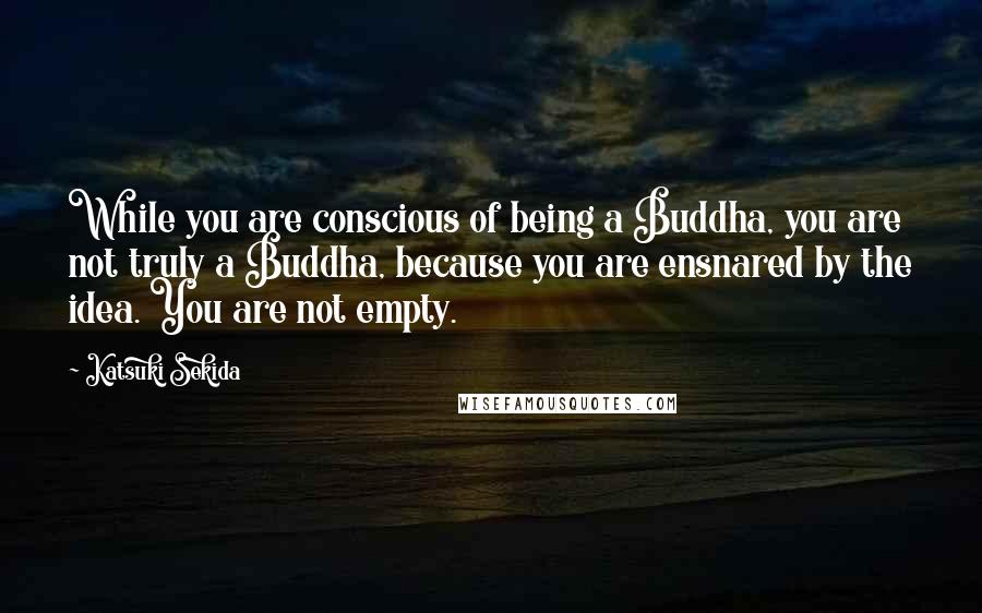 Katsuki Sekida Quotes: While you are conscious of being a Buddha, you are not truly a Buddha, because you are ensnared by the idea. You are not empty.