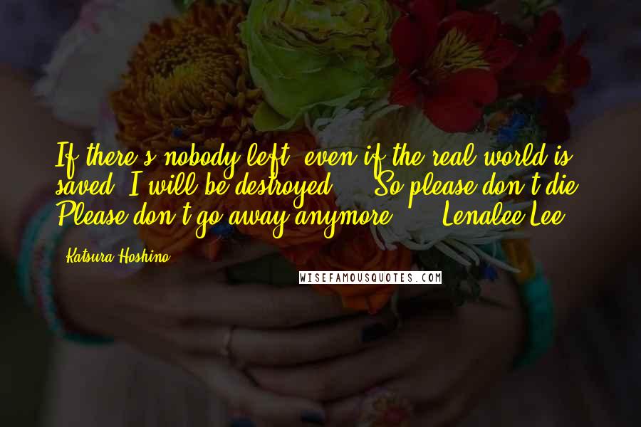 Katsura Hoshino Quotes: If there's nobody left, even if the real world is saved, I will be destroyed ... So please don't die. Please don't go away anymore ... -Lenalee Lee