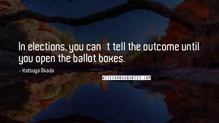 Katsuya Okada Quotes: In elections, you can't tell the outcome until you open the ballot boxes.