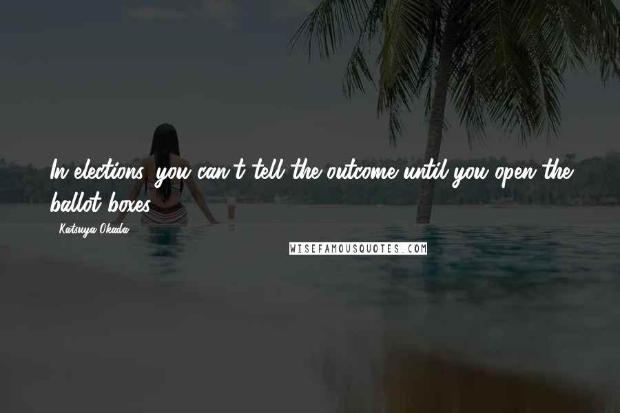 Katsuya Okada Quotes: In elections, you can't tell the outcome until you open the ballot boxes.