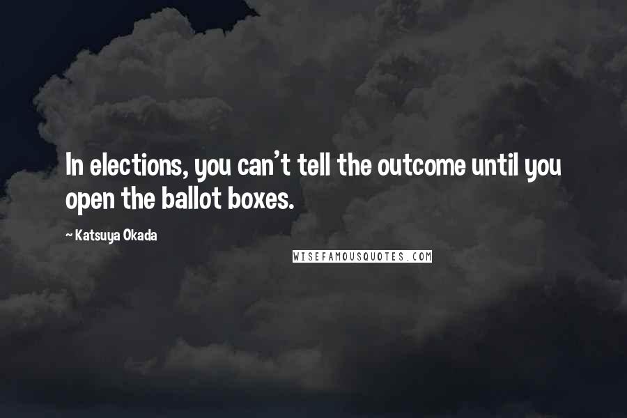 Katsuya Okada Quotes: In elections, you can't tell the outcome until you open the ballot boxes.