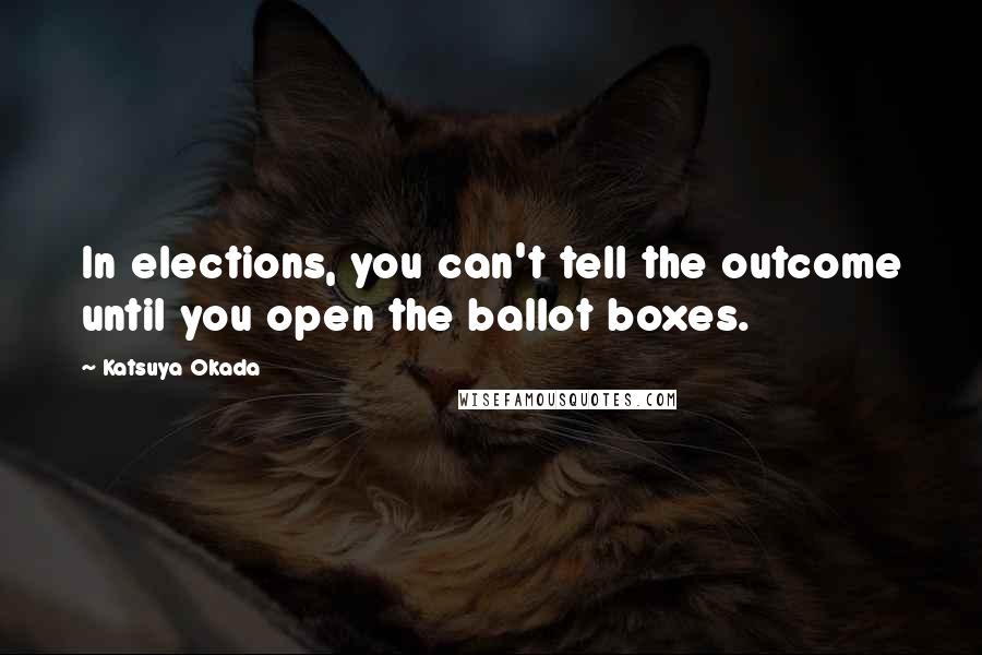 Katsuya Okada Quotes: In elections, you can't tell the outcome until you open the ballot boxes.