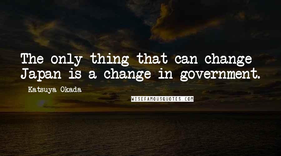 Katsuya Okada Quotes: The only thing that can change Japan is a change in government.