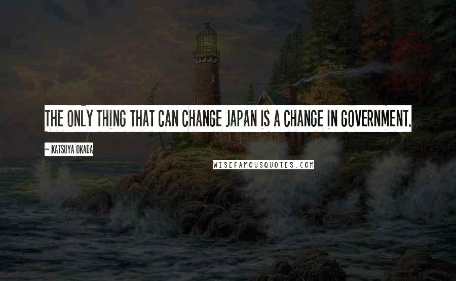 Katsuya Okada Quotes: The only thing that can change Japan is a change in government.
