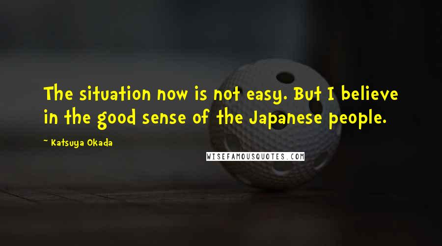 Katsuya Okada Quotes: The situation now is not easy. But I believe in the good sense of the Japanese people.