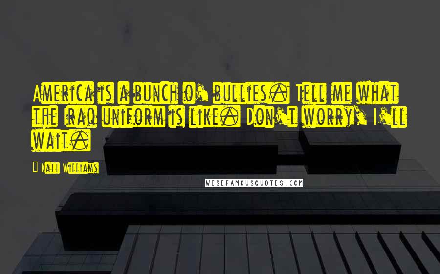 Katt Williams Quotes: America is a bunch o' bullies. Tell me what the Iraq uniform is like. Don't worry, I'll wait.