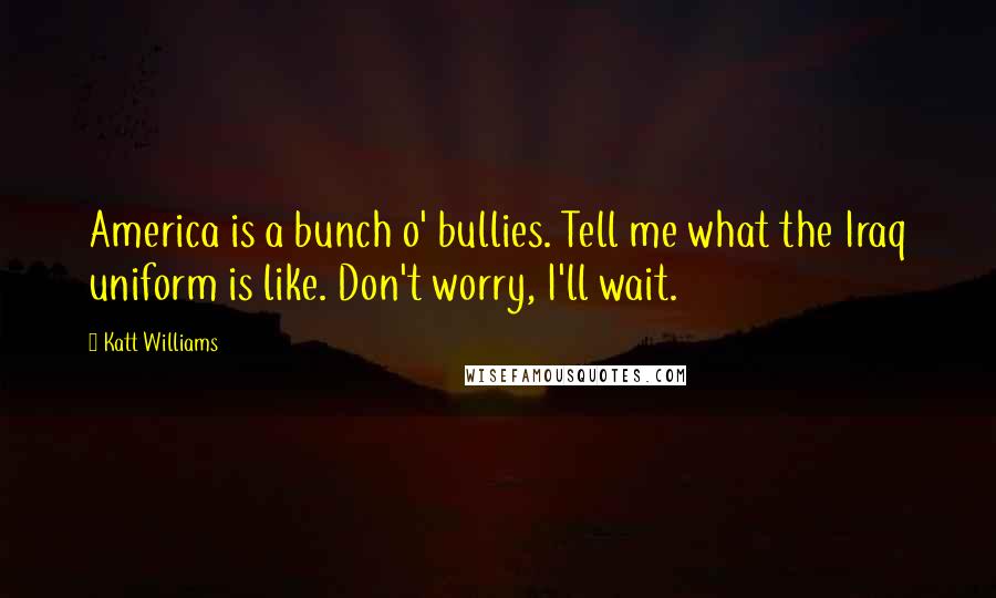 Katt Williams Quotes: America is a bunch o' bullies. Tell me what the Iraq uniform is like. Don't worry, I'll wait.