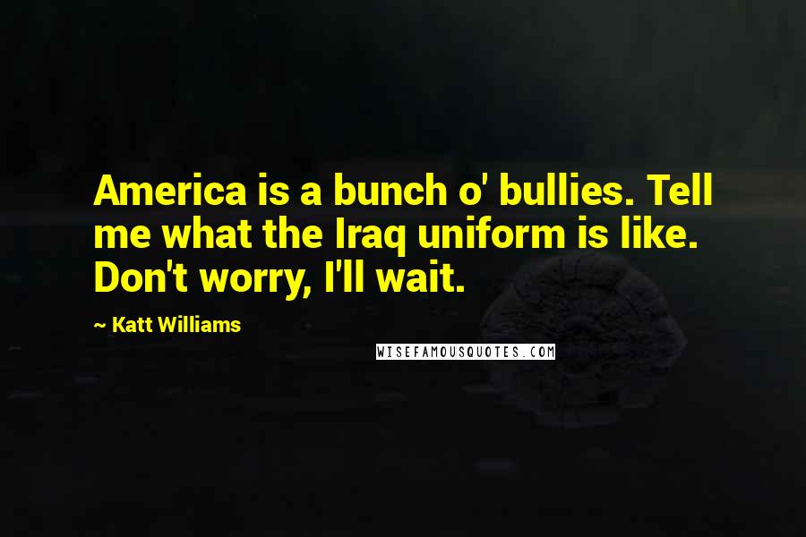 Katt Williams Quotes: America is a bunch o' bullies. Tell me what the Iraq uniform is like. Don't worry, I'll wait.