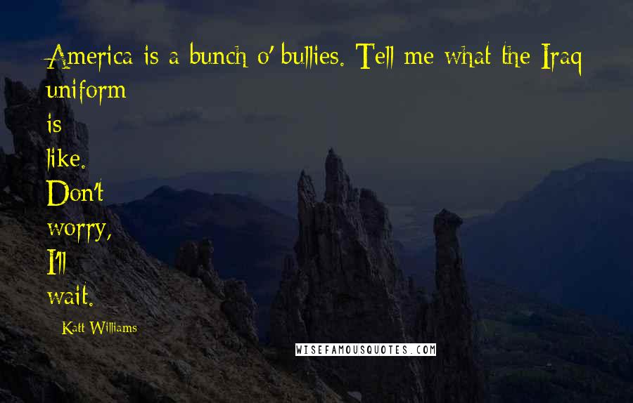 Katt Williams Quotes: America is a bunch o' bullies. Tell me what the Iraq uniform is like. Don't worry, I'll wait.