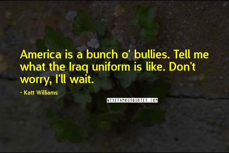 Katt Williams Quotes: America is a bunch o' bullies. Tell me what the Iraq uniform is like. Don't worry, I'll wait.
