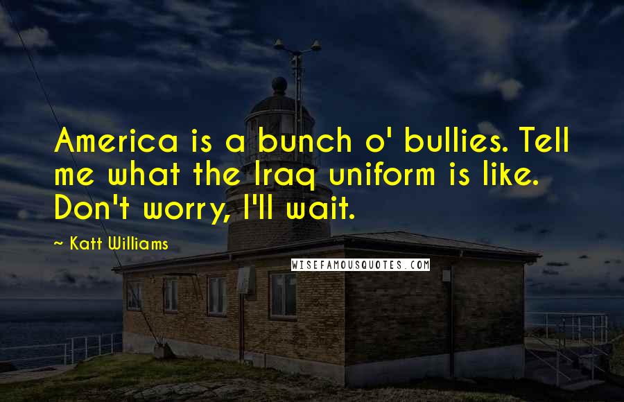 Katt Williams Quotes: America is a bunch o' bullies. Tell me what the Iraq uniform is like. Don't worry, I'll wait.