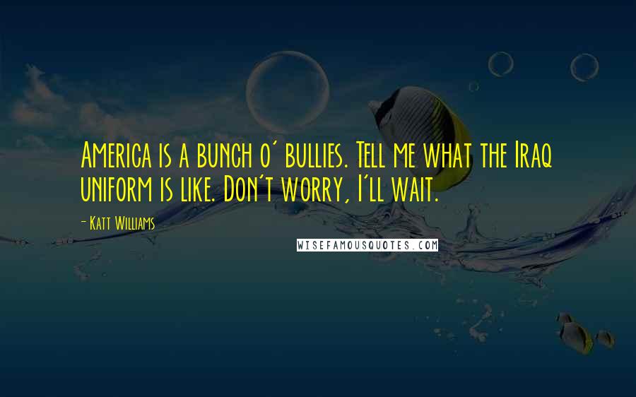 Katt Williams Quotes: America is a bunch o' bullies. Tell me what the Iraq uniform is like. Don't worry, I'll wait.