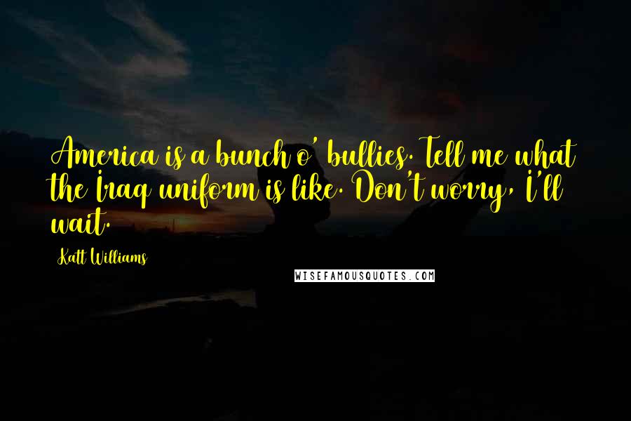 Katt Williams Quotes: America is a bunch o' bullies. Tell me what the Iraq uniform is like. Don't worry, I'll wait.