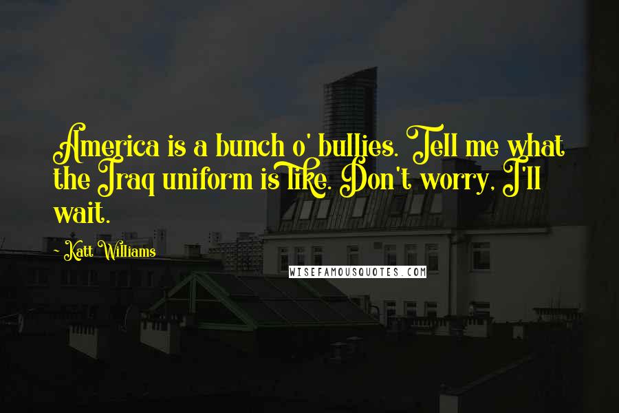 Katt Williams Quotes: America is a bunch o' bullies. Tell me what the Iraq uniform is like. Don't worry, I'll wait.