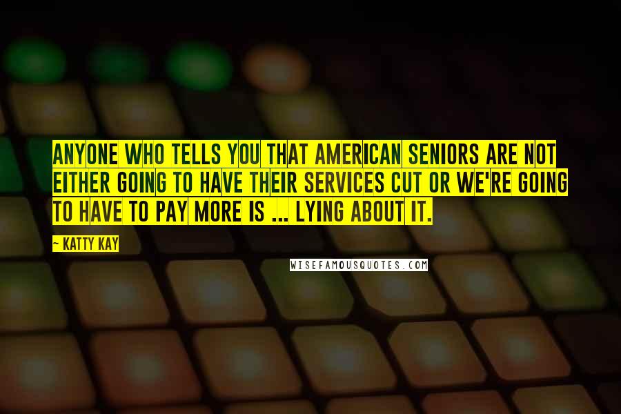 Katty Kay Quotes: Anyone who tells you that American seniors are not either going to have their services cut or we're going to have to pay more is ... lying about it.