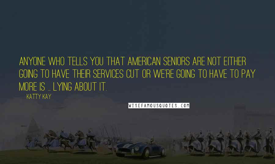 Katty Kay Quotes: Anyone who tells you that American seniors are not either going to have their services cut or we're going to have to pay more is ... lying about it.