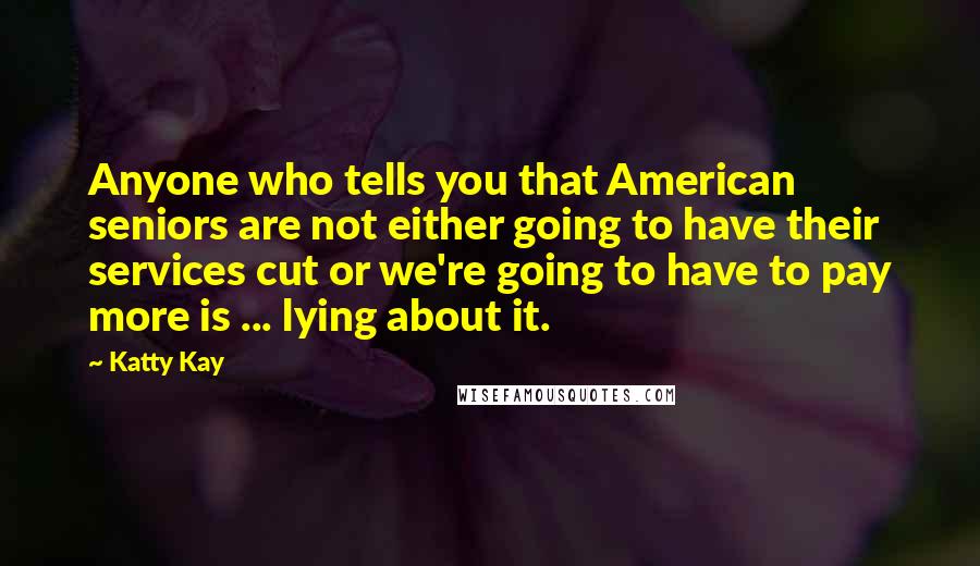 Katty Kay Quotes: Anyone who tells you that American seniors are not either going to have their services cut or we're going to have to pay more is ... lying about it.