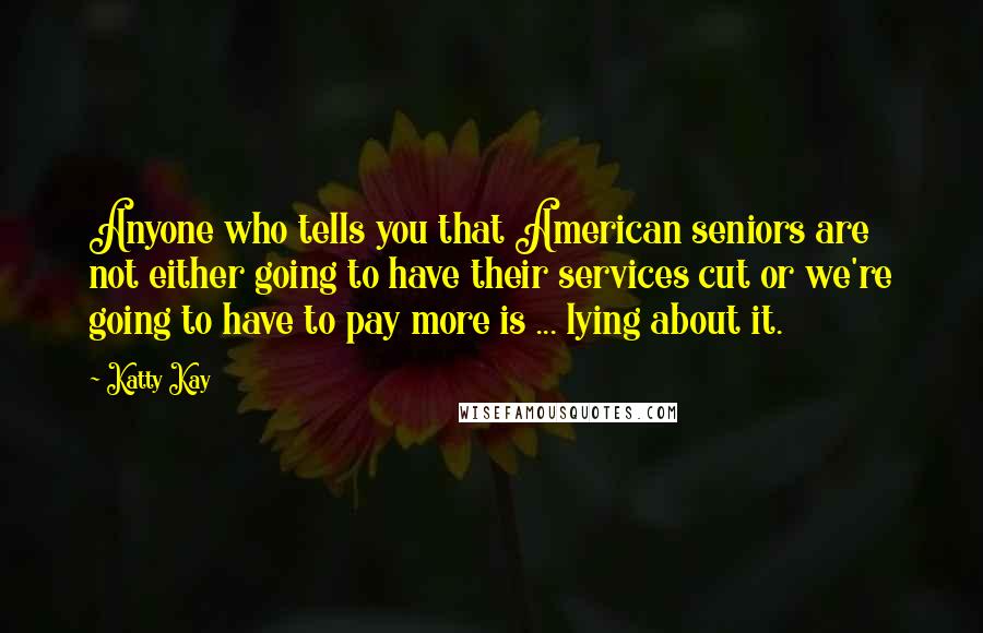 Katty Kay Quotes: Anyone who tells you that American seniors are not either going to have their services cut or we're going to have to pay more is ... lying about it.