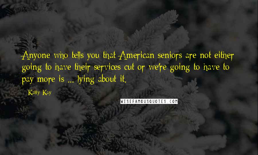 Katty Kay Quotes: Anyone who tells you that American seniors are not either going to have their services cut or we're going to have to pay more is ... lying about it.