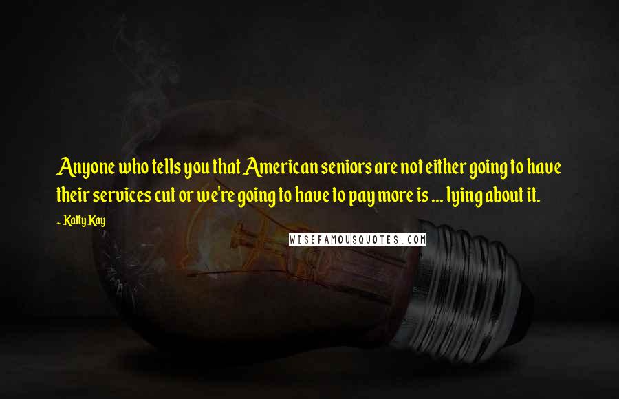 Katty Kay Quotes: Anyone who tells you that American seniors are not either going to have their services cut or we're going to have to pay more is ... lying about it.