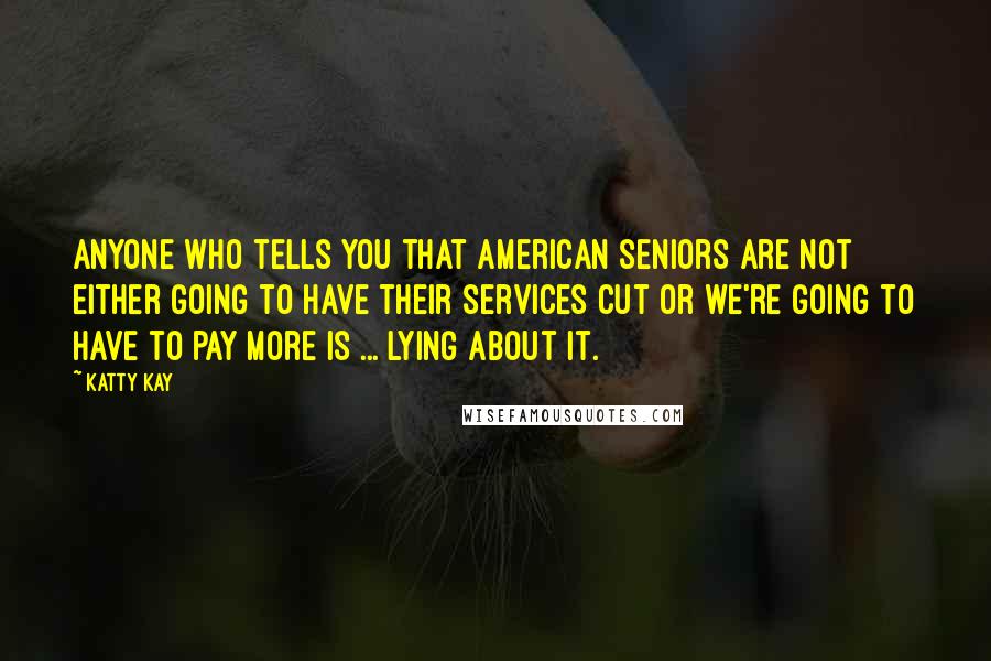 Katty Kay Quotes: Anyone who tells you that American seniors are not either going to have their services cut or we're going to have to pay more is ... lying about it.