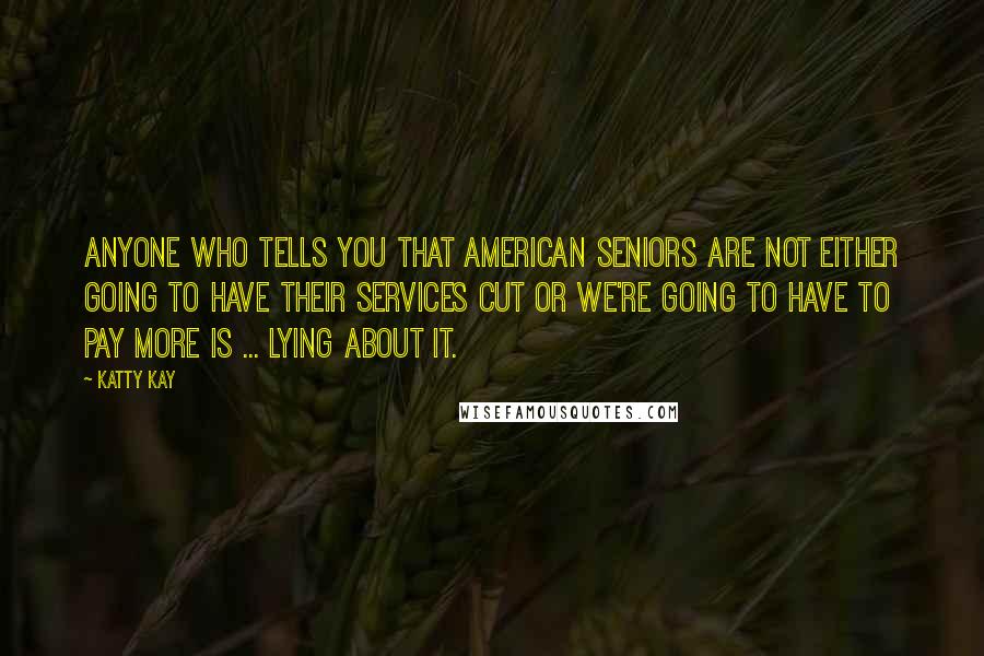 Katty Kay Quotes: Anyone who tells you that American seniors are not either going to have their services cut or we're going to have to pay more is ... lying about it.