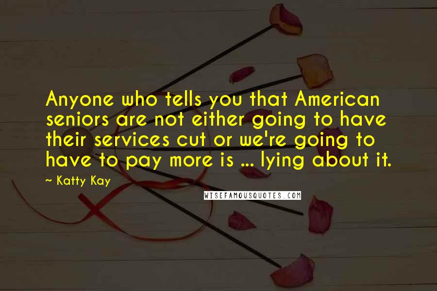 Katty Kay Quotes: Anyone who tells you that American seniors are not either going to have their services cut or we're going to have to pay more is ... lying about it.