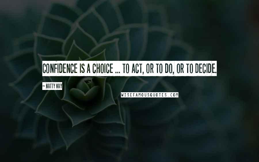 Katty Kay Quotes: Confidence is a choice ... to act, or to do, or to decide.