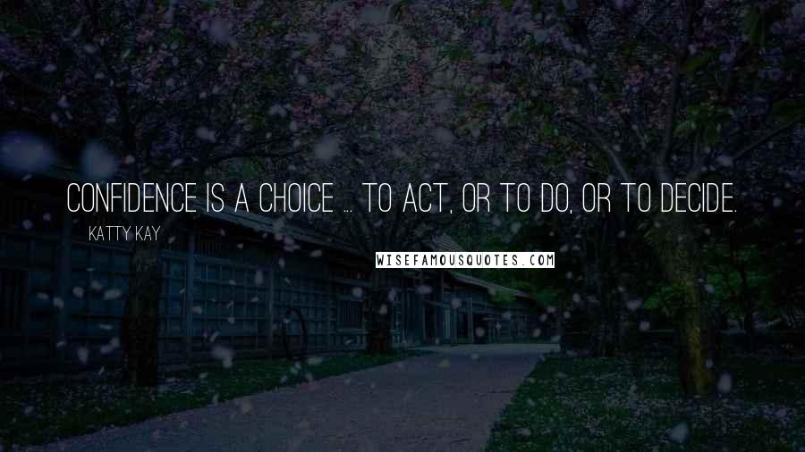 Katty Kay Quotes: Confidence is a choice ... to act, or to do, or to decide.