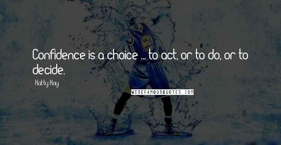 Katty Kay Quotes: Confidence is a choice ... to act, or to do, or to decide.