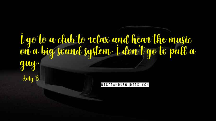 Katy B Quotes: I go to a club to relax and hear the music on a big sound system. I don't go to pull a guy.
