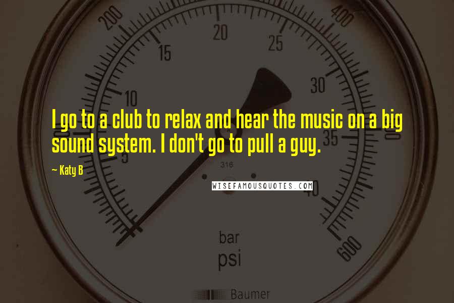 Katy B Quotes: I go to a club to relax and hear the music on a big sound system. I don't go to pull a guy.